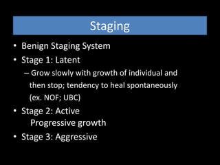 Staging
• Benign Staging System
• Stage 1: Latent
– Grow slowly with growth of individual and
then stop; tendency to heal spontaneously
(ex. NOF; UBC)
• Stage 2: Active
Progressive growth
• Stage 3: Aggressive
 