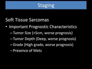 Staging
Soft Tissue Sarcomas
• Important Prognostic Characteristics
–Tumor Size (>5cm, worse prognosis)
–Tumor Depth (Deep, worse prognosis)
–Grade (High grade, worse prognosis)
–Presence of Mets
 