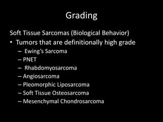 Grading
Soft Tissue Sarcomas (Biological Behavior)
• Tumors that are definitionally high grade
– Ewing’s Sarcoma
– PNET
– Rhabdomyosarcoma
– Angiosarcoma
– Pleomorphic Liposarcoma
– Soft Tissue Osteosarcoma
– Mesenchymal Chondrosarcoma
 