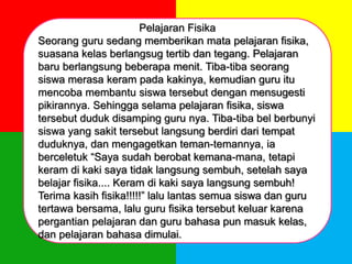 Pelajaran Fisika
Seorang guru sedang memberikan mata pelajaran fisika,
suasana kelas berlangsug tertib dan tegang. Pelajaran
baru berlangsung beberapa menit. Tiba-tiba seorang
siswa merasa keram pada kakinya, kemudian guru itu
mencoba membantu siswa tersebut dengan mensugesti
pikirannya. Sehingga selama pelajaran fisika, siswa
tersebut duduk disamping guru nya. Tiba-tiba bel berbunyi
siswa yang sakit tersebut langsung berdiri dari tempat
duduknya, dan mengagetkan teman-temannya, ia
berceletuk “Saya sudah berobat kemana-mana, tetapi
keram di kaki saya tidak langsung sembuh, setelah saya
belajar fisika.... Keram di kaki saya langsung sembuh!
Terima kasih fisika!!!!!” lalu lantas semua siswa dan guru
tertawa bersama, lalu guru fisika tersebut keluar karena
pergantian pelajaran dan guru bahasa pun masuk kelas,
dan pelajaran bahasa dimulai.
 