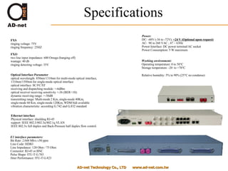 Specifications AD-net Technology Co., LTD  www.ad-net.com.tw FXS ringing voltage: 75V ringing frequency: 25HZ FXO two line input impedance: 600 Omega (hanging off) wastage: 40 db ringing detecting voltage: 35V  Optical Interface Parameter optical wavelength: 850nm/1310nm for multi-mode optical interface, 1310nm/1550nm for single-mode optical interface  optical interface: SC/FC/ST receiving and dispatching module: >-6dBm optical receiver receiving sensitivity <-36 (BER<10): dynamic receiving range: >-30dB  transmitting range: Multi-mode 2 Km, single-mode 40Km,  single-mode 60 Km, single-mode 120Km, WDM bidi available vibration characteristic: according G.742 and G.832 standard  Ethernet interface Physical interface: shielding RJ-45 support  IEEE 802.3/802.3u/802.1q VLAN IEEE 802.3x full duplex and Back-Pressure half duplex flow control.  E1 interface parameters: Bit Rate: 2.048 Mb/s ±50 ppm Line Code: HDB3 Line Impedance: 120 Ohm / 75 Ohm Connector: RJ-45 or BNC Pulse Shape: ITU-T G.703 Jitter Performance: ITU-T G.823  Power: DC: -48V (-36 to -72V);  +24 V (Optional upon request) AC:  90 to 260 VAC ; 47 ~ 63Hz Power Interface: DC power terminal/AC socket Power Consumption: 5 W maximum  Working environment: Operating temperature: 0 to 50°C Storage temperature: -20  to +70°C Relative humidity: 5% to 90% (25°C no condense)   