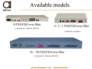 Available models AD-net Technology Co., LTD  www.ad-net.com.tw 8 FXS/FXO over fiber (+ optional E1, Ethernet, RS-232) 4 / 2 / 1 FXS/FXO over fiber (+Ethernet, as option) 16 – 30 FXS/FXO over fiber (+ optional E1, Ethernet, RS-232) 