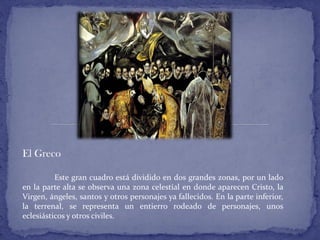 El Greco
Este gran cuadro está dividido en dos grandes zonas, por un lado
en la parte alta se observa una zona celestial en donde aparecen Cristo, la
Virgen, ángeles, santos y otros personajes ya fallecidos. En la parte inferior,
la terrenal, se representa un entierro rodeado de personajes, unos
eclesiásticos y otros civiles.
 