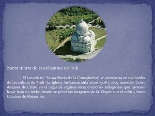 Santa marta de cozolaziona de todi
El templo de "Santa María de la Consolación" se encuentra en los bordes
de las colinas de Todi. La iglesia fue construida entre 1508 y 1607 antes de Cristo
después de Cristo en el lugar de algunas recuperaciones milagrosas que tuvieron
lugar bajo un nicho donde se pintó las imágenes de la Virgen con el niño y Santa
Catalina de Alejandría.
 
