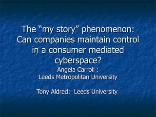 The “my story” phenomenon: Can companies maintain control in a consumer mediated cyberspace? Angela Carroll : Leeds Metropolitan University Tony Aldred:  Leeds University  