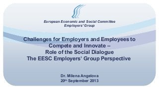 European Economic and Social Committee
Employers’ Group
Challenges for Employers and Employees to
Compete and Innovate –
Role of the Social Dialogue
The EESC Employers’ Group Perspective
Dr. Milena Angelova
20th
September 2013
 