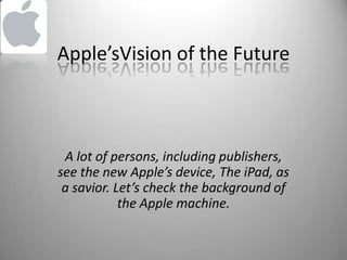 Apple’sVision of the Future A lot of persons, including publishers, see the new Apple’s device, The iPad, as a savior. Let’s check the background of the Apple machine.  
