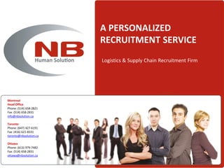 A PERSONALIZED
                        RECRUITMENT SERVICE
                        Logistics & Supply Chain Recruitment Firm




Montreal
Head Office
Phone: (514) 658-2821
Fax: (514) 658-2831
info@nbsolution.ca

Toronto
Phone: (647) 427-6191
Fax: (416) 621-8331
toronto@nbsolution.ca

Ottawa
Phone: (613) 979-7482
Fax: (514) 658-2831
ottawa@nbsolution.ca
 