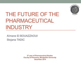THE FUTURE OF THE
PHARMACEUTICAL
INDUSTRY
Aïmane El BOUAZZAOUI
Stojana TADIC
5th year of Pharmaceutical Studies
Faculty of Pharmacy, Montpellier University
December 2014
 