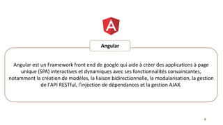 Angular est un Framework front end de google qui aide à créer des applications à page
unique (SPA) interactives et dynamiques avec ses fonctionnalités convaincantes,
notamment la création de modèles, la liaison bidirectionnelle, la modularisation, la gestion
de l'API RESTful, l'injection de dépendances et la gestion AJAX.
Angular
4
 