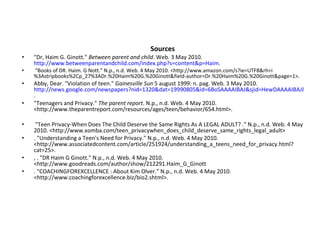 Sources "Dr, Haim G. Ginott."  Between parent and child . Web. 3 May 2010.  http://www.betweenparentandchild.com/index.php?s=content&p=Haim .    "Books of DR. Haim. G Nott." N.p., n.d. Web. 4 May 2010. <http://www.amazon.com/s?ie=UTF8&rh=i%3Astripbooks%2Cp_27%3ADr.%20Haim%20G.%20Ginott&field-author=Dr.%20Haim%20G.%20Ginott&page=1>.  Abby, Dear. "Violation of teen."  Gainesville Sun  5 august 1999: n. pag. Web. 3 May 2010.  http://news.google.com/newspapers?nid=1320&dat=19990805&id=6BoSAAAAIBAJ&sjid=HewDAAAAIBAJ&pg=4393,972417 .  "Teenagers and Privacy."  The parent report . N.p., n.d. Web. 4 May 2010. <http://www.theparentreport.com/resources/ages/teen/behavior/654.html>.  "Teen Privacy-When Does The Child Deserve the Same Rights As A LEGAL ADULT? ." N.p., n.d. Web. 4 May 2010. <http://www.xomba.com/teen_privacywhen_does_child_deserve_same_rights_legal_adult>  . "Understanding a Teen's Need for Privacy." N.p., n.d. Web. 4 May 2010. <http://www.associatedcontent.com/article/251924/understanding_a_teens_need_for_privacy.html?cat=25>.  , . "DR Haim G Ginott." N.p., n.d. Web. 4 May 2010. <http://www.goodreads.com/author/show/212291.Haim_G_Ginott . "COACHINGFOREXCELLENCE : About Kim Olver." N.p., n.d. Web. 4 May 2010. <http://www.coachingforexcellence.biz/bio2.shtml>.  