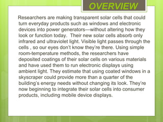 OVERVIEW
Researchers are making transparent solar cells that could
turn everyday products such as windows and electronic
devices into power generators—without altering how they
look or function today. Their new solar cells absorb only
infrared and ultraviolet light. Visible light passes through the
cells , so our eyes don’t know they’re there. Using simple
room-temperature methods, the researchers have
deposited coatings of their solar cells on various materials
and have used them to run electronic displays using
ambient light. They estimate that using coated windows in a
skyscraper could provide more than a quarter of the
building’s energy needs without changing its look. They’re
now beginning to integrate their solar cells into consumer
products, including mobile device displays.
 