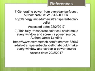 References
1)Generating power from everyday surfaces .
Author: NANCY W. STAUFFER
http://energy.mit.edu/news/transparent-solar-
cells/
Accessed date: 22/2/2017
2) This fully transparent solar cell could make
every window and screen a power source.
Author: Jamie Lendino
https://www.extremetech.com/extreme/188667-
a-fully-transparent-solar-cell-that-could-make-
every-window-and-screen-a-power-source
Access date: 22/2/2017
 