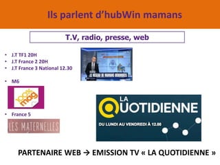 Ils parlent d’hubWin mamans
T.V, radio, presse, web
• J.T TF1 20H
• J.T France 2 20H
• J.T France 3 National 12.30
• M6
• France 5
PARTENAIRE WEB  EMISSION TV « LA QUOTIDIENNE »
 