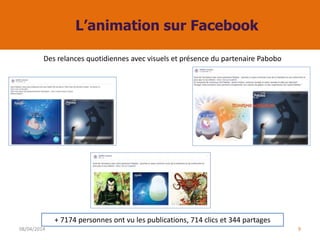 L’animation sur Facebook
08/04/2014 9
Des relances quotidiennes avec visuels et présence du partenaire Pabobo
+ 7174 personnes ont vu les publications, 714 clics et 344 partages
 