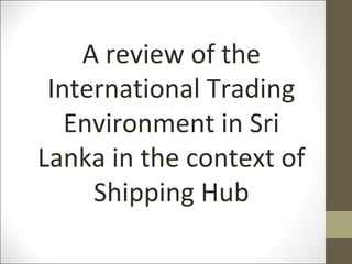 A review of the
International Trading
Environment in Sri
Lanka in the context of
Shipping Hub
 