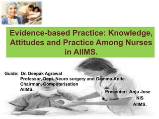 Presenter: Anju Jose
NIS
AIIMS.
Evidence-based Practice: Knowledge,
Attitudes and Practice Among Nurses
in AIIMS.
Guide: Dr. Deepak Agrawal
Professor, Dept. Neuro surgery and Gamma-Knife
Chairman, Computerisation
AIIMS.
 