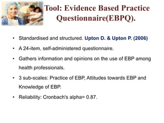 Tool: Evidence Based Practice
Questionnaire(EBPQ).
• Standardised and structured. Upton D. & Upton P. (2006)
• A 24-item, self-administered questionnaire.
• Gathers information and opinions on the use of EBP among
health professionals.
• 3 sub-scales: Practice of EBP, Attitudes towards EBP and
Knowledge of EBP.
• Reliability: Cronbach's alpha= 0.87.
 