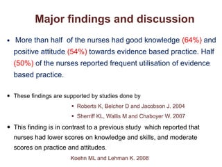 Major findings and discussion
 More than half of the nurses had good knowledge (64%) and
positive attitude (54%) towards evidence based practice. Half
(50%) of the nurses reported frequent utilisation of evidence
based practice.
 These findings are supported by studies done by
 Roberts K, Belcher D and Jacobson J. 2004
 Sherriff KL, Wallis M and Chaboyer W. 2007
 This finding is in contrast to a previous study which reported that
nurses had lower scores on knowledge and skills, and moderate
scores on practice and attitudes.
Koehn ML and Lehman K. 2008
 