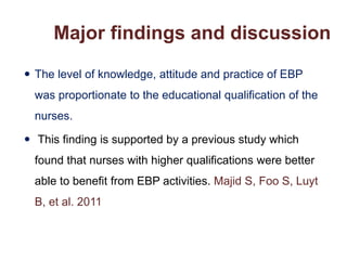  The level of knowledge, attitude and practice of EBP
was proportionate to the educational qualification of the
nurses.
 This finding is supported by a previous study which
found that nurses with higher qualifications were better
able to benefit from EBP activities. Majid S, Foo S, Luyt
B, et al. 2011
Major findings and discussion
 
