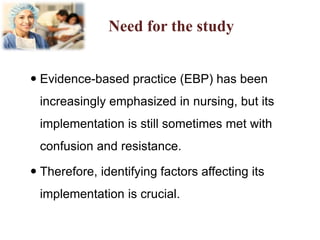 Need for the study
 Evidence-based practice (EBP) has been
increasingly emphasized in nursing, but its
implementation is still sometimes met with
confusion and resistance.
 Therefore, identifying factors affecting its
implementation is crucial.
 