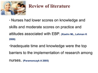 Review of literature
 Nurses had lower scores on knowledge and
skills and moderate scores on practice and
attitudes associated with EBP. (Koehn ML, Lehman K
2008)
Inadequate time and knowledge were the top
barriers to the implementation of research among
nurses. (Paramonczyk A 2005)
 