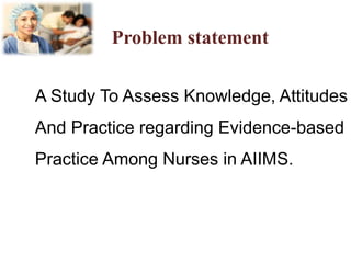 Problem statement
A Study To Assess Knowledge, Attitudes
And Practice regarding Evidence-based
Practice Among Nurses in AIIMS.
 