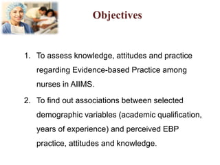 Objectives
1. To assess knowledge, attitudes and practice
regarding Evidence-based Practice among
nurses in AIIMS.
2. To find out associations between selected
demographic variables (academic qualification,
years of experience) and perceived EBP
practice, attitudes and knowledge.
 
