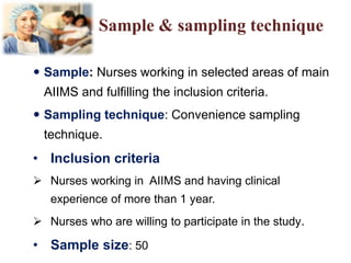 Sample & sampling technique
 Sample: Nurses working in selected areas of main
AIIMS and fulfilling the inclusion criteria.
 Sampling technique: Convenience sampling
technique.
• Inclusion criteria
 Nurses working in AIIMS and having clinical
experience of more than 1 year.
 Nurses who are willing to participate in the study.
• Sample size: 50
 