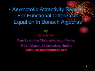 • Asymptotic Attractivity Results
For Functional Differential
Equation In Banach Algebras
By
S.N. SALUNKHE
Rani Laxmibai Mahavidyalaya, Parola,
Dist. Jalgaon, Maharashtra (India)
Email: saisns@rediffmail.com
1
 