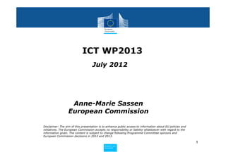 ICT WP2013
                                    July 2012




                   Anne-Marie Sassen
                  European Commission

Disclaimer: The aim of this presentation is to enhance public access to information about EU policies and
initiatives. The European Commission accepts no responsibility or liability whatsoever with regard to the
information given. The content is subject to change following Programme Committee opinions and
European Commission decisions in 2012 and 2013.

                                                                                                            1
                                            Policy
                                             Research and
                                             Research and
                                            Policy
                                             Innovation
                                             Innovation
 