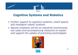 2
     le nge
Chal



         Cognitive Systems and Robotics

• Further support to cognitive systems, smart spaces
  and intelligent robotic systems
• Special emphasis will be on industrial involvement,
  use cases and accompanying measures to exploit
  and support the uptake of promising technologies




                                                   13
                        Policy
                         Research and
                         Research and
                        Policy
                         Innovation
                         Innovation
 