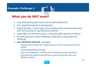 Example Challenge 2


  What you do NOT want?

      Pure theoretical projects with only simulation/lab tests
      Pure application/product development
      Double funding -> Same topic can be addressed by several projects but
      each has to justify its specificity/contribution
      Large effort on literature survey -> bring the right expertise on board
      Re-submission from other challenges artificially re-shaped for this
      challenge
      Any ARTIFICIAL ADD-ON - examples
       – Industry with no clear role / added value or no clear commitment to the
         project
       – “Good geographical coverage”
       – Huge un-manageable – inefficient IPs with large number of partners
       – Consultant for administration/finance (unless proven the most cost
         efficient solution)
                                                                                   16
                                     Policy
                                      Research and
                                      Research and
                                     Policy
                                      Innovation
                                      Innovation
 