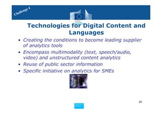4
     le nge
Chal


          Technologies for Digital Content and
                      Languages
  • Creating the conditions to become leading supplier
    of analytics tools
  • Encompass multimodality (text, speech/audio,
    video) and unstructured content analytics
  • Reuse of public sector information
  • Specific initiative on analytics for SMEs




                                                    20
                         Policy
                          Research and
                          Research and
                         Policy
                          Innovation
                          Innovation
 