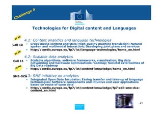 4
              n ge
          e
     h all
 C

                   Technologies for Digital content and Languages

       M€
 27
       • 4.1: Content analytics and language technologies
Call 10       •   Cross-media content analytics; High-quality machine translation; Natural
                  spoken and multimodal interaction; Developing joint plans and services
              •   http://cordis.europa.eu/fp7/ict/language-technologies/home_en.html
     €
 3 1M
       • 4.2: Scalable data analytics
Call 11 •         Scalable algorithms, software frameworks, visualisation; Big data
                  networking and hardware optimisations roadmap; Societal externalities of
       M€
                  Big Data roadmap
  20          •   http://cordis.europa.eu/fp7/ict/content-knowledge/home_en.html

   • 4.3: SME initiative on analytics
SME-DCA
       • Integrated Open Data Incubator; Easing transfer and take-up of language
         technologies; Software components and intuitive end user applications
         based on reuse of open data
       • http://cordis.europa.eu/fp7/ict/content-knowledge/fp7-call-sme-dca-
         content_en.html



                                                                                        21
                                              Policy
                                               Research and
                                               Research and
                                              Policy
                                               Innovation
                                               Innovation
 