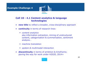Example Challenge 4



      Call 10 - 4.1 Content analytics & language
                    technologies
      • new title to reflect a broader, cross-disciplinary approach

      • continuity in terms of research lines:

            content analytics
            aka information extraction, mining of unstructured
            content, categorisation & summarisation, sentiment
            analysis…

            machine translation

            spoken & multimodal interaction

      • discontinuity in terms of ambition & timeframe;
        paving the way for work under H2020, 2014+
                                                                      22
                                  Policy
                                   Research and
                                   Research and
                                  Policy
                                   Innovation
                                   Innovation
 
