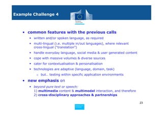Example Challenge 4



   • common features with the previous calls
        written and/or spoken language, as required
        multi-lingual (i.e. multiple in/out languages), where relevant
        cross-lingual (“translation”)
        handle everyday language, social media & user generated content
        cope with massive volumes & diverse sources
        cater for contextualisation & personalisation
        technologies are adaptive (language, domain, task)
         o but… testing within specific application environments

   • new emphasis on
        beyond pure text or speech:
        1) multimedia content & multimodal interaction, and therefore
        2) cross-disciplinary approaches & partnerships

                                                                          23
                                  Policy
                                   Research and
                                   Research and
                                  Policy
                                   Innovation
                                   Innovation
 