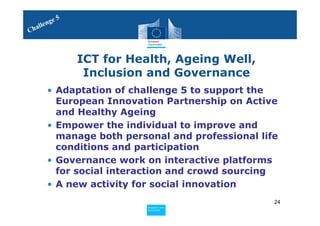 5
     le nge
Chal



                ICT for Health, Ageing Well,
                 Inclusion and Governance
       • Adaptation of challenge 5 to support the
         European Innovation Partnership on Active
         and Healthy Ageing
       • Empower the individual to improve and
         manage both personal and professional life
         conditions and participation
       • Governance work on interactive platforms
         for social interaction and crowd sourcing
       • A new activity for social innovation
                                                  24
                          Policy
                           Research and
                           Research and
                          Policy
                           Innovation
                           Innovation
 