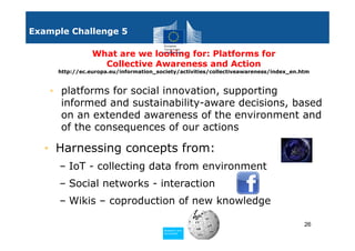 Example Challenge 5

                What are we looking for: Platforms for
                  Collective Awareness and Action
     http://ec.europa.eu/information_society/activities/collectiveawareness/index_en.htm



    • platforms for social innovation, supporting
      informed and sustainability-aware decisions, based
      on an extended awareness of the environment and
      of the consequences of our actions

  • Harnessing concepts from:
     – IoT - collecting data from environment
     – Social networks - interaction
     – Wikis – coproduction of new knowledge

                                                                                      26
                                       Policy
                                        Research and
                                        Research and
                                       Policy
                                        Innovation
                                        Innovation
 