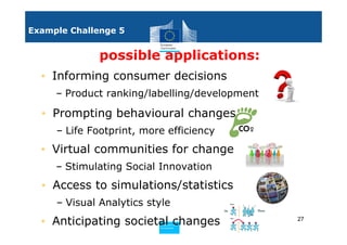Example Challenge 5


              possible applications:
  • Informing consumer decisions
     – Product ranking/labelling/development

  • Prompting behavioural changes
     – Life Footprint, more efficiency
  • Virtual communities for change
     – Stimulating Social Innovation
  • Access to simulations/statistics
     – Visual Analytics style
  • Anticipating societal changes
                          Policy
                           Research and
                           Research and
                          Policy
                           Innovation
                           Innovation
                                               27
 