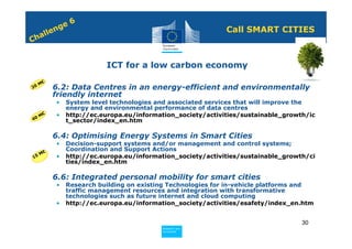 6
             n ge                                              Call SMART CITIES
         e
    h all
C


                            ICT for a low carbon economy

     M€
20   • 6.2: Data Centres in an energy-efficient and environmentally
       friendly internet
             •   System level technologies and associated services that will improve the
                 energy and environmental performance of data centres
  0M
    €        •   http://ec.europa.eu/information_society/activities/sustainable_growth/ic
4                t_sector/index_en.htm

     • 6.4: Optimising Energy Systems in Smart Cities
             •   Decision-support systems and/or management and control systems;
                 Coordination and Support Actions
     M€
15           •   http://ec.europa.eu/information_society/activities/sustainable_growth/ci
                 ties/index_en.htm

     • 6.6: Integrated personal mobility for smart cities
             •   Research building on existing Technologies for in-vehicle platforms and
                 traffic management resources and integration with transformative
                 technologies such as future internet and cloud computing
             •   http://ec.europa.eu/information_society/activities/esafety/index_en.htm


                                                                                     30
                                            Policy
                                             Research and
                                             Research and
                                            Policy
                                             Innovation
                                             Innovation
 