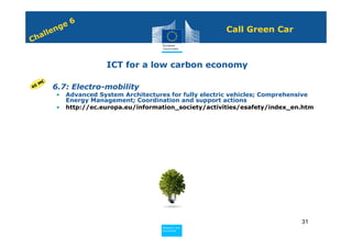 6
             n ge                                              Call Green Car
         e
    h all
C


                            ICT for a low carbon economy

     M€
40   • 6.7: Electro-mobility
             •   Advanced System Architectures for fully electric vehicles; Comprehensive
                 Energy Management; Coordination and support actions
             •   http://ec.europa.eu/information_society/activities/esafety/index_en.htm




                                                                                     31
                                            Policy
                                             Research and
                                             Research and
                                            Policy
                                             Innovation
                                             Innovation
 