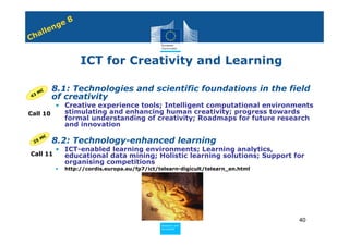 8
              n ge
         e
    h all
C


                       ICT for Creativity and Learning

      €  • 8.1: Technologies and scientific foundations in the field
   3M
 4         of creativity
        • Creative experience tools; Intelligent computational environments
Call 10   stimulating and enhancing human creativity; progress towards
          formal understanding of creativity; Roadmaps for future research
          and innovation

         M€
    25   • 8.2: Technology-enhanced learning
              • ICT-enabled learning environments; Learning analytics,
•Call 11        educational data mining; Holistic learning solutions; Support for
                organising competitions
              •   http://cordis.europa.eu/fp7/ict/telearn-digicult/telearn_en.html




                                                                                     40
                                                   Policy
                                                    Research and
                                                    Research and
                                                   Policy
                                                    Innovation
                                                    Innovation
 