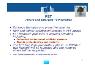 FET
                  Future and Emerging Technologies


• Continue the open and proactive schemes
• New and lighter submission process in FET Xtrack
• FET Proactive proposes to address activities
  including:
     • Embodied evolution of artificial systems
     • Atomic scale devices and systems
• The FET Flagships preparatory phase. In WP2013
  two flagship will be launched and the ramp-up
  phase will be supported
•   http://cordis.europa.eu/fp7/ict/programme/fet_en.html



                                                            41
                                        Policy
                                         Research and
                                         Research and
                                        Policy
                                         Innovation
                                         Innovation
 