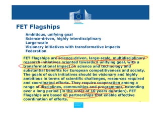 FET Flagships
   Ambitious, unifying goal
   Science-driven, highly interdisciplinary
   Large-scale
   Visionary initiatives with transformative impacts
   Federation

  FET Flagships are science-driven, large-scale, multidisciplinary
  research initiatives oriented towards a unifying goal, with a
  transformational impact on science and technology and
  substantial benefits for European competitiveness and society.
  The goals of such initiatives should be visionary and highly
  ambitious in terms of scientific challenges, resources required
  and coordinated efforts. They require cooperation among a
  range of disciplines, communities and programmes, extending
  over a long period (in the order of 10 years duration). FET
  Flagships are based on partnerships that enable effective
  coordination of efforts.                                     45
                            Policy
                             Research and
                             Research and
                            Policy
                             Innovation
                             Innovation
 