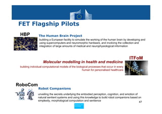 FET Flagship Pilots
 HBP            The Human Brain Project
                 building a European facility to simulate the working of the human brain by developing and
                 using supercomputers and neuromorphic hardware, and involving the collection and
                 integration of large amounts of medical and neurophysiological information



                                                                                            ITFoM
                    Molecular modelling in health and medicine
 building individual computational models of the biological processes that occur in every
                                                      human for personalised healthcare




RoboCom
                Robot Companions
                unveiling the secrets underlying the embodied perception, cognition, and emotion of
                natural sentient systems and using this knowledge to build robot companions based on
                simplexity, morphological computation and sentience                                 47
                                               Policy
                                                Research and
                                                Research and
                                               Policy
                                                Innovation
                                                Innovation
 