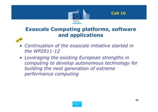 Call 10



          Exascale Computing platforms, software
                     and applications
     M€
22

     • Continuation of the exascale initiative started in
       the WP2011-12
     • Leveraging the existing European strengths in
       computing to develop autonomous technology for
       building the next generation of extreme
       performance computing




                                                        48
                            Policy
                             Research and
                             Research and
                            Policy
                             Innovation
                             Innovation
 