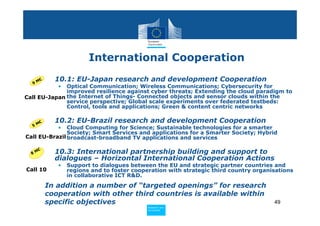 International Cooperation

  9M
     €   • 10.1: EU-Japan research and development Cooperation
            • Optical Communication; Wireless Communications; Cybersecurity for
              improved resilience against cyber threats; Extending the cloud paradigm to
Call EU-Japan the Internet of Things- Connected objects and sensor clouds within the
              service perspective; Global scale experiments over federated testbeds:
              Control, tools and applications; Green & content centric networks

    €    • 10.2: EU-Brazil research and development Cooperation
  5M
            •  Cloud Computing for Science; Sustainable technologies for a smarter
               Society; Smart Services and applications for a Smarter Society; Hybrid
Call EU-Brazil broadcast-broadband TV applications and services


  8M
    €
         • 10.3: International partnership building and support to
           dialogues – Horizontal International Cooperation Actions
            •   Support to dialogues between the EU and strategic partner countries and
Call 10         regions and to foster cooperation with strategic third country organisations
                in collaborative ICT R&D.
         In addition a number of “targeted openings” for research
         cooperation with other third countries is available within
         specific objectives                                                         49
                                           Policy
                                            Research and
                                            Research and
                                           Policy
                                            Innovation
                                            Innovation
 