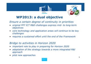 WP2013: a dual objective
Ensure a certain degree of continuity in priorities
• original FP7 ICT R&D challenges express mid- to long-term
  objectives
• core technology and application areas will continue to be key
  challenges
• requires a sustained effort until the end of the Framework


Bridge to activities in Horizon 2020
• important role to play in preparing for Horizon 2020
• adaptation of the strategy towards a more integrated R&I
  approach
• pilot new approaches
                                                                  5
                             Policy
                              Research and
                              Research and
                             Policy
                              Innovation
                              Innovation
 