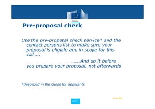 Pre-proposal check

Use the pre-proposal check service* and the
  contact persons list to make sure your
  proposal is eligible and in scope for this
  call…..
                        …….And do it before
  you prepare your proposal, not afterwards



*described in the Guide for applicants



                                             ••• 54
                             Policy
                              Research and
                              Research and
                             Policy
                              Innovation
                              Innovation
 